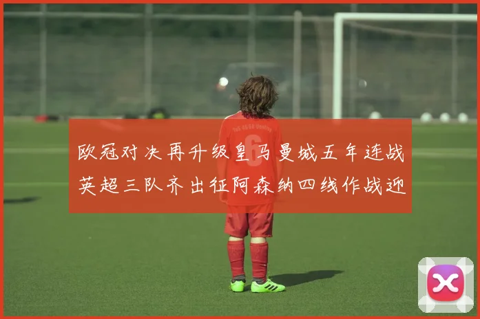 欧冠对决再升级皇马曼城五年连战英超三队齐出征阿森纳四线作战迎挑战