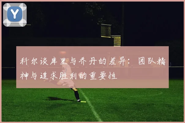 科尔谈库里与乔丹的差异：团队精神与追求胜利的重要性