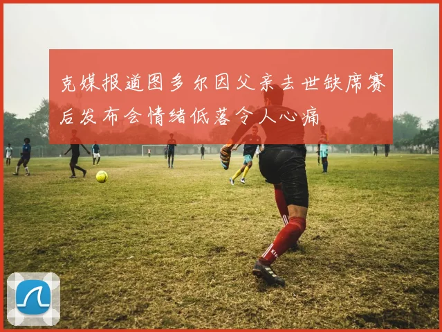 克媒报道图多尔因父亲去世缺席赛后发布会情绪低落令人心痛