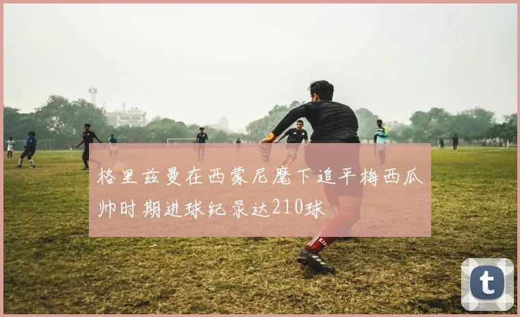 格里兹曼在西蒙尼麾下追平梅西瓜帅时期进球纪录达210球