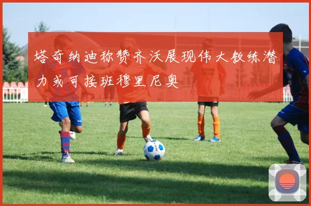 塔奇纳迪称赞齐沃展现伟大教练潜力或可接班穆里尼奥