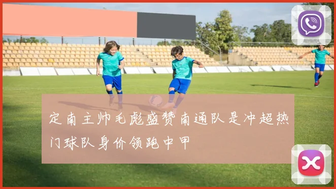 定南主帅毛彪盛赞南通队是冲超热门球队身价领跑中甲
