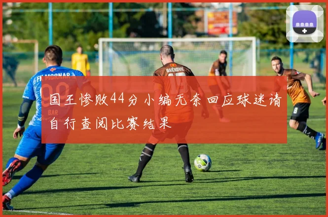 国王惨败44分小编无奈回应球迷请自行查阅比赛结果