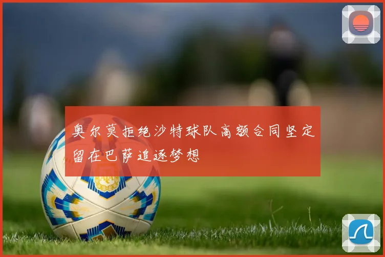 奥尔莫拒绝沙特球队高额合同坚定留在巴萨追逐梦想