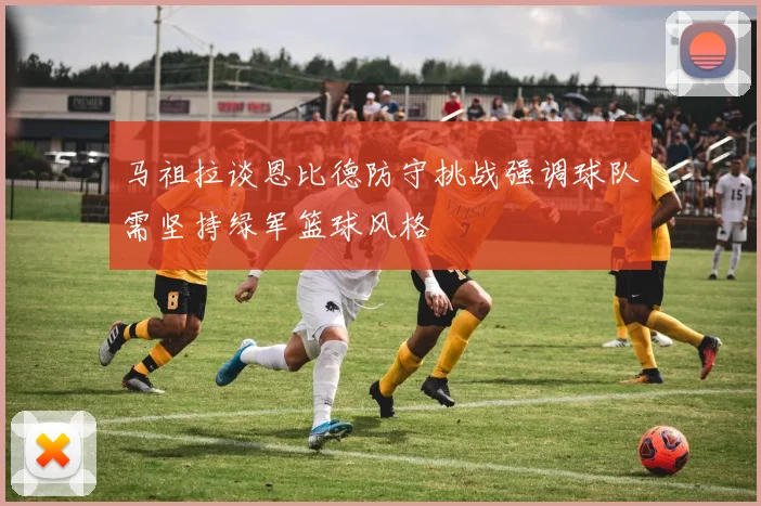 马祖拉谈恩比德防守挑战强调球队需坚持绿军篮球风格