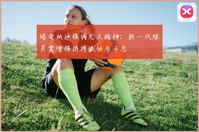 塔奇纳迪强调尤文精神：新一代球员需增强拼搏狠劲与斗志