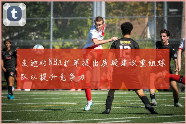 麦迪对NBA扩军提出质疑建议重组球队以提升竞争力