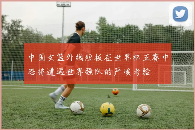 中国女篮外线短板在世界杯正赛中恐将遭遇世界强队的严峻考验